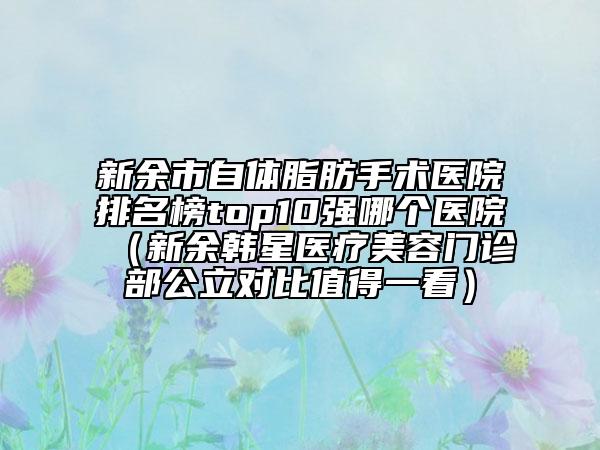 新余市自体脂肪手术医院排名榜top10强哪个医院（新余韩星医疗美容门诊部公立对比值得一看）