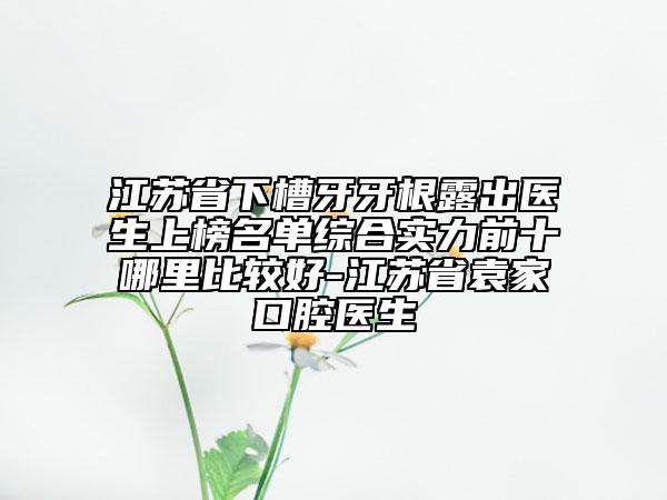 江苏省下槽牙牙根露出医生上榜名单综合实力前十哪里比较好-江苏省袁家口腔医生