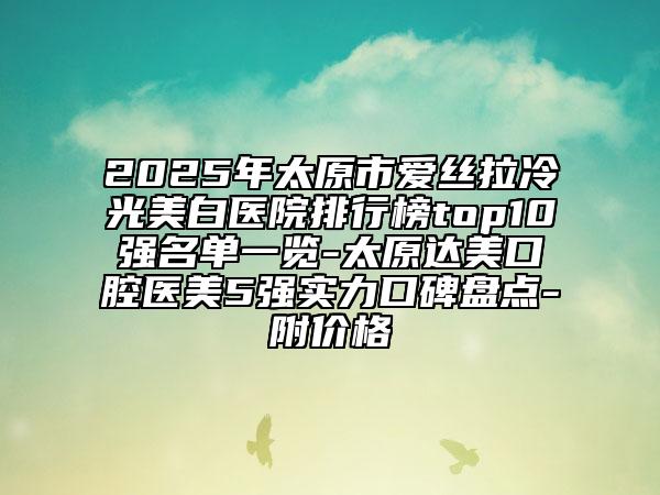 2025年太原市爱丝拉冷光美白医院排行榜top10强名单一览-太原达美口腔医美5强实力口碑盘点-附价格