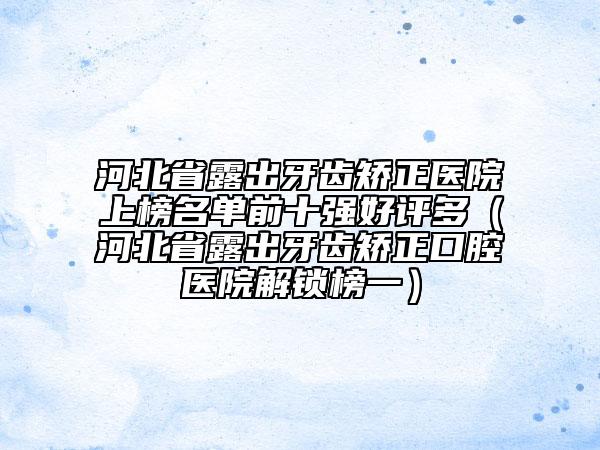 河北省露出牙齿矫正医院上榜名单前十强好评多（河北省露出牙齿矫正口腔医院解锁榜一）