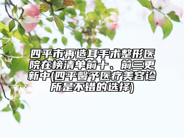 四平市再造耳手术整形医院在榜清单前十、前三更新中(四平馨予医疗美容诊所是不错的选择)