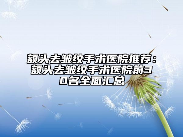 额头去皱纹手术医院推荐：额头去皱纹手术医院前30名全面汇总