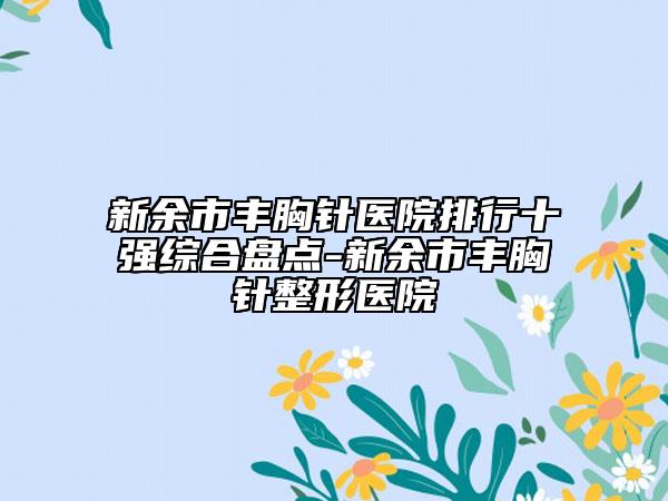 新余市丰胸针医院排行十强综合盘点-新余市丰胸针整形医院