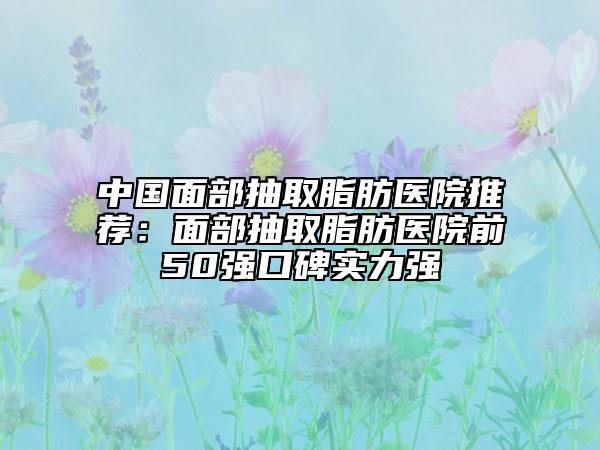 中国面部抽取脂肪医院推荐：面部抽取脂肪医院前50强口碑实力强