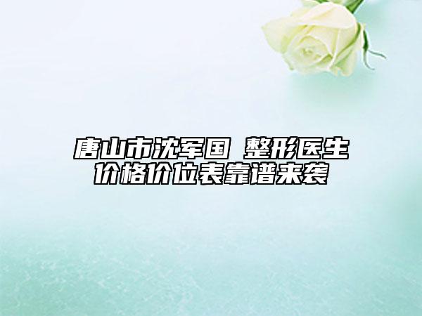 唐山市沈军国‌整形医生价格价位表靠谱来袭