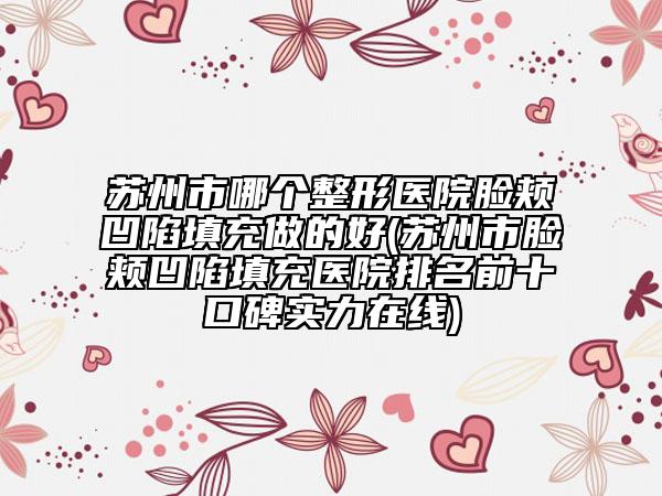 苏州市哪个整形医院脸颊凹陷填充做的好(苏州市脸颊凹陷填充医院排名前十口碑实力在线)