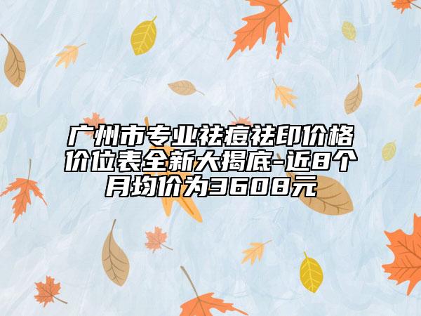 广州市专业祛痘祛印价格价位表全新大揭底-近8个月均价为3608元
