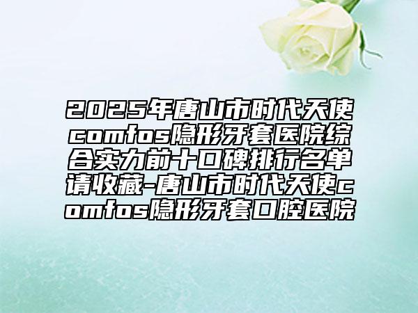 2025年唐山市时代天使comfos隐形牙套医院综合实力前十口碑排行名单请收藏-唐山市时代天使comfos隐形牙套口腔医院