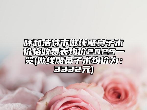 呼和浩特市做线雕鼻子术价格收费表均价2025一览(做线雕鼻子术均价为：3332元)