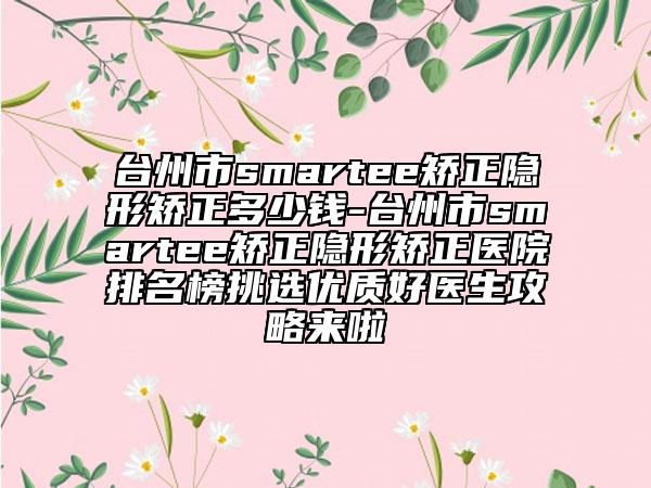 台州市smartee矫正隐形矫正多少钱-台州市smartee矫正隐形矫正医院排名榜挑选优质好医生攻略来啦