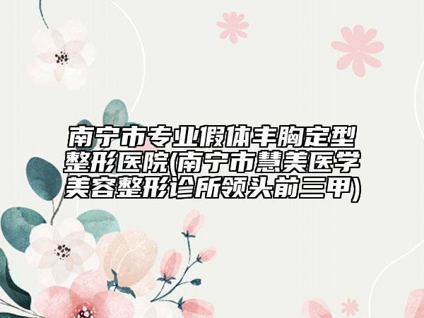 南宁市专业假体丰胸定型整形医院(南宁市慧美医学美容整形诊所领头前三甲)