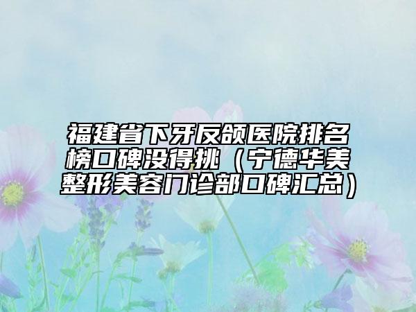福建省下牙反颌医院排名榜口碑没得挑（宁德华美整形美容门诊部口碑汇总）
