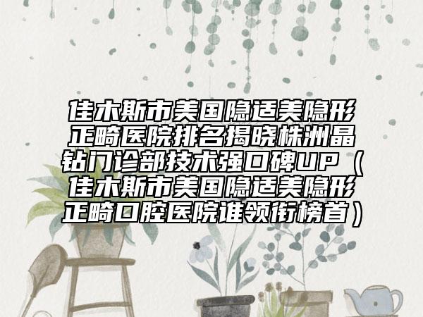 佳木斯市美国隐适美隐形正畸医院排名揭晓株洲晶钻门诊部技术强口碑UP（佳木斯市美国隐适美隐形正畸口腔医院谁领衔榜首）