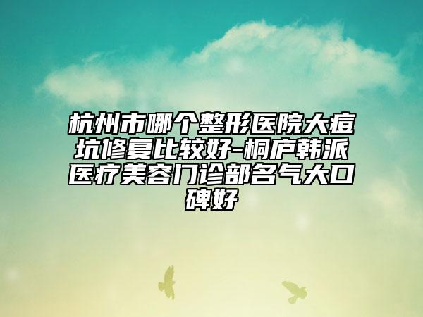 杭州市哪个整形医院大痘坑修复比较好-桐庐韩派医疗美容门诊部名气大口碑好