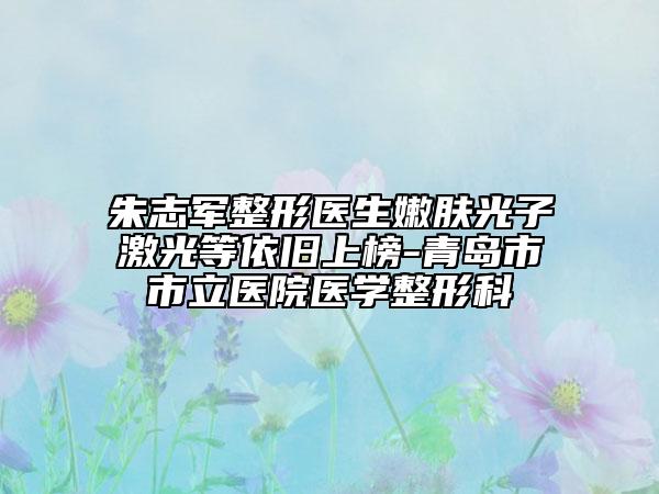 朱志军整形医生嫩肤光子激光等依旧上榜-青岛市市立医院医学整形科