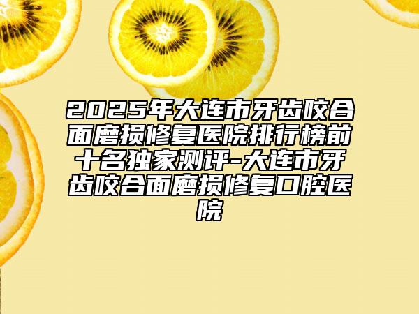 2025年大连市牙齿咬合面磨损修复医院排行榜前十名独家测评-大连市牙齿咬合面磨损修复口腔医院