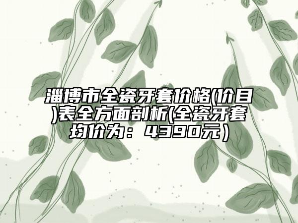 淄博市全瓷牙套价格(价目)表全方面剖析(全瓷牙套均价为：4390元）