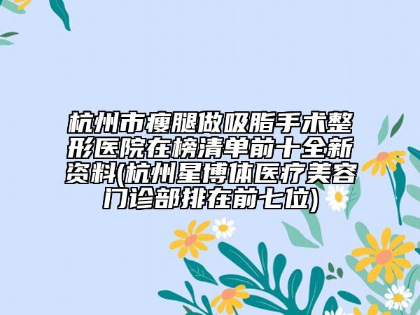 杭州市瘦腿做吸脂手术整形医院在榜清单前十全新资料(杭州星博体医疗美容门诊部排在前七位)