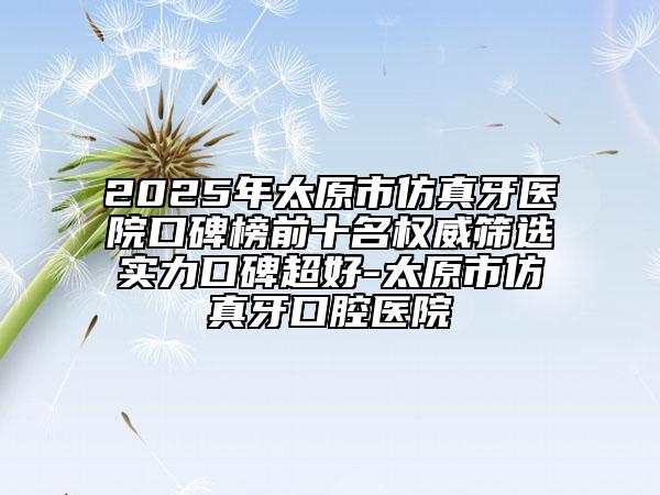 2025年太原市仿真牙医院口碑榜前十名权威筛选实力口碑超好-太原市仿真牙口腔医院