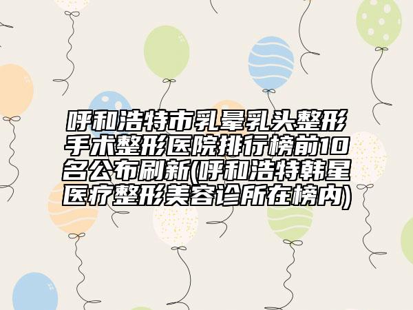 呼和浩特市乳晕乳头整形手术整形医院排行榜前10名公布刷新(呼和浩特韩星医疗整形美容诊所在榜内)
