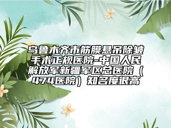 乌鲁木齐市筋膜悬吊除皱手术正规医院-中国人民解放军新疆军区总医院（474医院）知名度很高