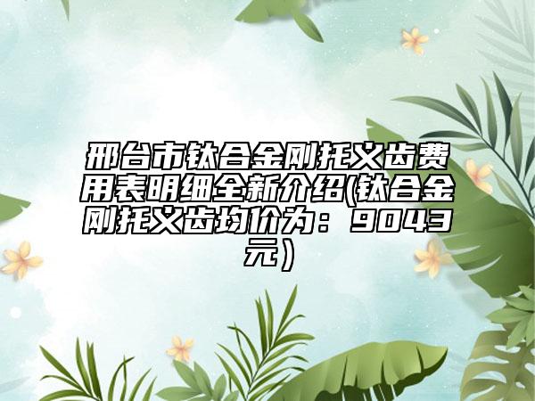 邢台市钛合金刚托义齿费用表明细全新介绍(钛合金刚托义齿均价为：9043元）