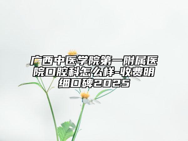 广西中医学院第一附属医院口腔科怎么样-收费明细口碑2025