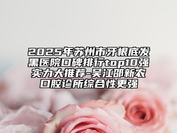 2025年苏州市牙根底发黑医院口碑排行top10强实力大推荐-吴江邵新农口腔诊所综合性更强