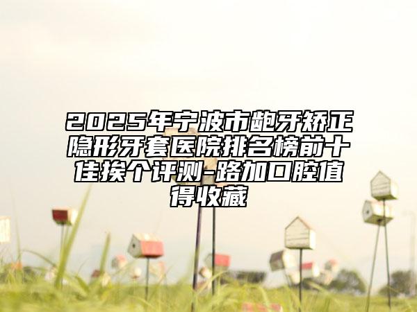 2025年宁波市龅牙矫正隐形牙套医院排名榜前十佳挨个评测-路加口腔值得收藏