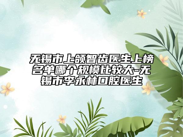 无锡市上颌智齿医生上榜名单哪个规模比较大-无锡市李永林口腔医生