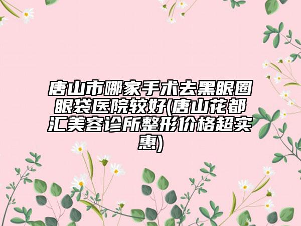 唐山市哪家手术去黑眼圈眼袋医院较好(唐山花都汇美容诊所整形价格超实惠)