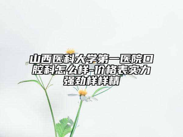 山西医科大学第一医院口腔科怎么样-价格表实力强劲样样精