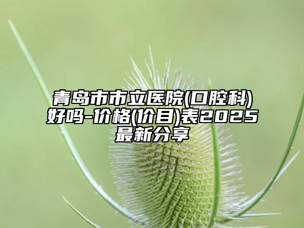 青岛市市立医院(口腔科)好吗-价格(价目)表2025最新分享