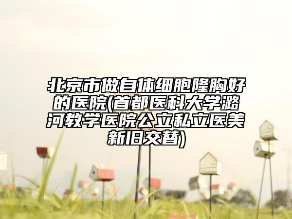 北京市做自体细胞隆胸好的医院(首都医科大学潞河教学医院公立私立医美新旧交替)