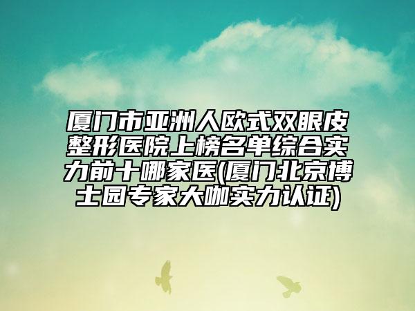 厦门市亚洲人欧式双眼皮整形医院上榜名单综合实力前十哪家医(厦门北京博士园专家大咖实力认证)