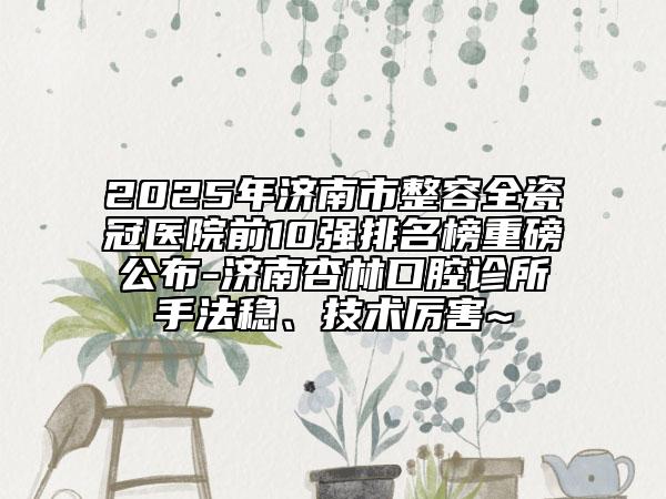 2025年济南市整容全瓷冠医院前10强排名榜重磅公布-济南杏林口腔诊所手法稳、技术厉害~