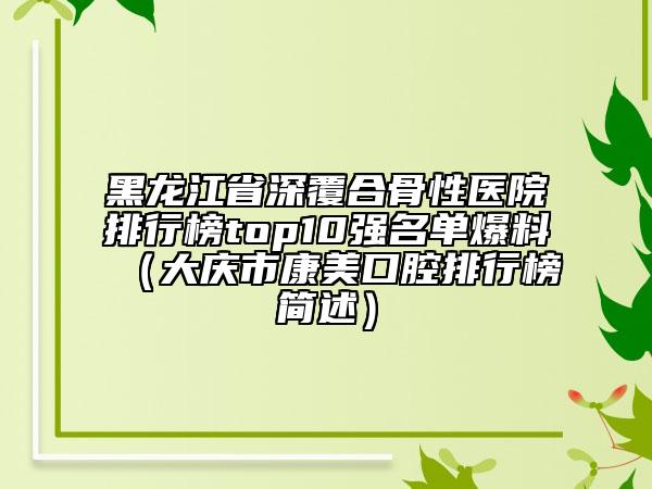 黑龙江省深覆合骨性医院排行榜top10强名单爆料（大庆市康美口腔排行榜简述）