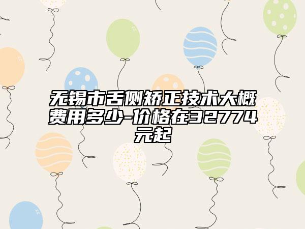 无锡市舌侧矫正技术大概费用多少-价格在32774元起