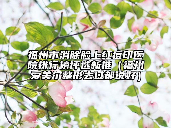福州市消除脸上红痘印医院排行榜评选新推（福州爱美尔整形去过都说好）