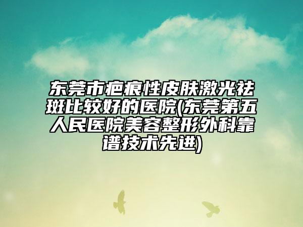 东莞市疤痕性皮肤激光祛斑比较好的医院(东莞第五人民医院美容整形外科靠谱技术先进)