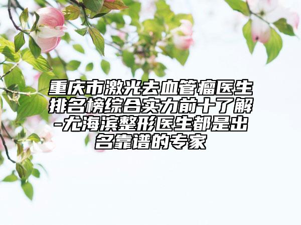 重庆市激光去血管瘤医生排名榜综合实力前十了解-尤海滨整形医生都是出名靠谱的专家