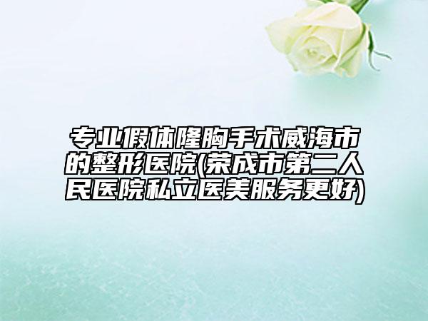 专业假体隆胸手术威海市的整形医院(荣成市第二人民医院私立医美服务更好)