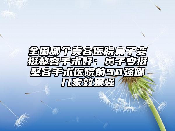 全国哪个美容医院鼻子变挺整容手术好：鼻子变挺整容手术医院前50强哪几家效果强