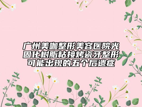 广州美咖整形美容医院光固化树脂粘接烤瓷牙整形可能出现的五个后遗症