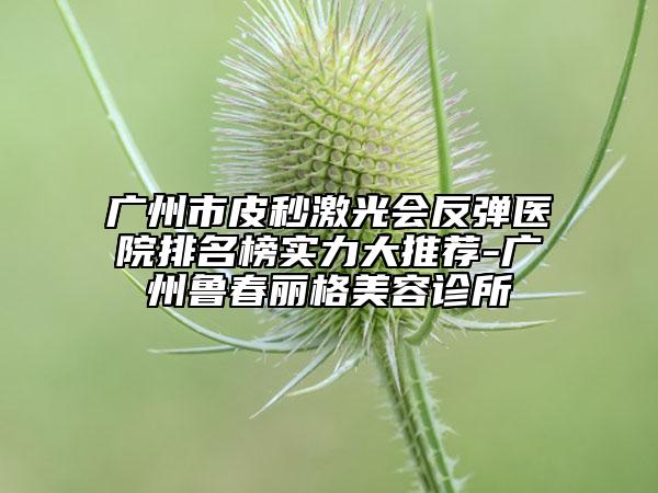 广州市皮秒激光会反弹医院排名榜实力大推荐-广州鲁春丽格美容诊所