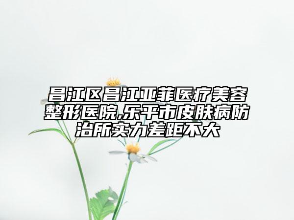 昌江区昌江亚菲医疗美容整形医院,乐平市皮肤病防治所实力差距不大