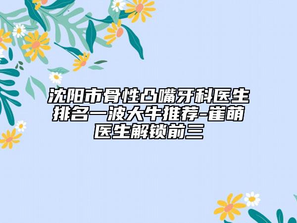 沈阳市骨性凸嘴牙科医生排名一波大牛推荐-崔萌医生解锁前三