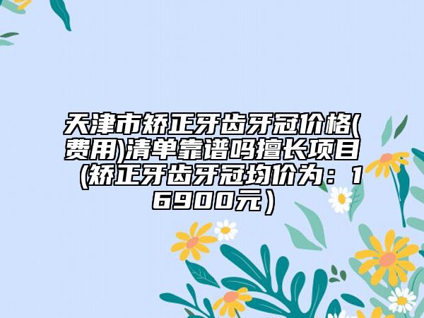 天津市矫正牙齿牙冠价格(费用)清单靠谱吗擅长项目 (矫正牙齿牙冠均价为：16900元）