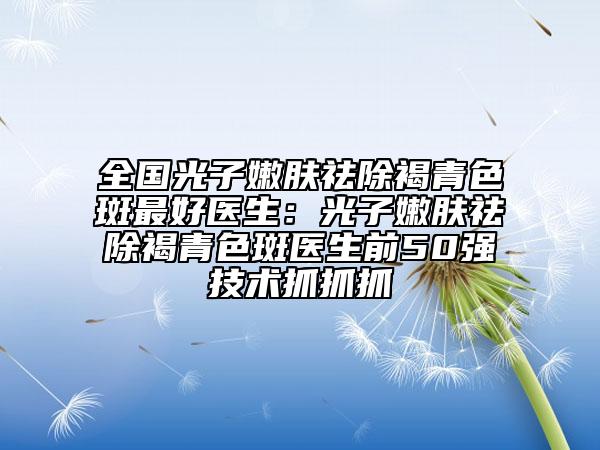 全国光子嫩肤祛除褐青色斑最好医生：光子嫩肤祛除褐青色斑医生前50强技术抓抓抓