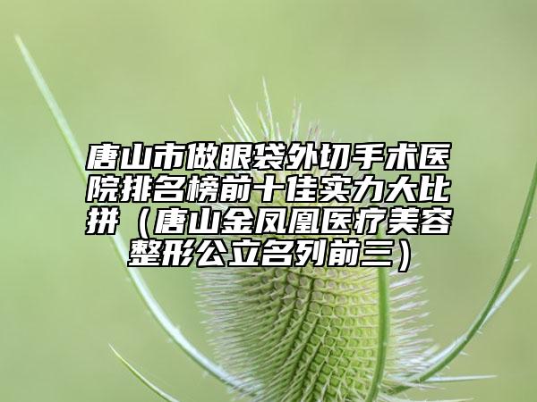 唐山市做眼袋外切手术医院排名榜前十佳实力大比拼（唐山金凤凰医疗美容整形公立名列前三）